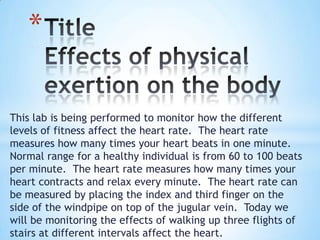 This lab is being performed to monitor how the different
levels of fitness affect the heart rate. The heart rate
measures how many times your heart beats in one minute.
Normal range for a healthy individual is from 60 to 100 beats
per minute. The heart rate measures how many times your
heart contracts and relax every minute. The heart rate can
be measured by placing the index and third finger on the
side of the windpipe on top of the jugular vein. Today we
will be monitoring the effects of walking up three flights of
stairs at different intervals affect the heart.
*
 