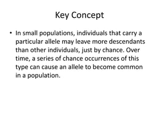 Key ConceptIn small populations, individuals that carry a particular allele may leave more descendants than other individuals, just by chance. Over time, a series of chance occurrences of this type can cause an allele to become common in a population.