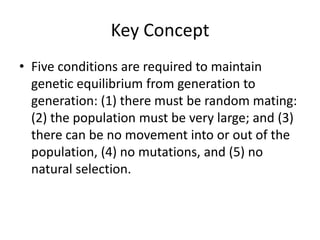 Key ConceptFive conditions are required to maintain genetic equilibrium from generation to generation: (1) there must be random mating: (2) the population must be very large; and (3) there can be no movement into or out of the population, (4) no mutations, and (5) no natural selection.