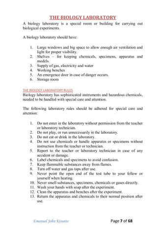 Emanuel John Kisunte Page 7 of 68
THE BIOLOGY LABORATORY
A biology laboratory is a special room or building for carrying out
biological experiments.
A biology laboratory should have:
1. Large windows and big space to allow enough air ventilation and
light for proper visibility.
2. Shelves – for keeping chemicals, specimens, apparatus and
models.
3. Supply of gas, electricity and water
4. Working benches
5. An emergence door in case of danger occurs.
6. Storage room
THE BIOLOGY LABORATORY RULES
Biology laboratory has sophisticated instruments and hazardous chemicals,
needed to be handled with special care and attention.
The following laboratory rules should be adhered for special care and
attention:
1. Do not enter in the laboratory without permission from the teacher
or laboratory technician.
2. Do not play, or run unnecessarily in the laboratory.
3. Do not eat or drink in the laboratory.
4. Do not use chemicals or handle apparatus or specimens without
instruction from the teacher or technician.
5. Report to the teacher or laboratory technician in case of any
accident or damage.
6. Label chemicals and specimens to avoid confusion.
7. Keep flammable substances away from flames.
8. Turn off water and gas taps after use.
9. Never point the open end of the test tube to your fellow or
yourself when heating.
10. Never smell substances, specimens, chemicals or gases directly.
11. Wash your hands with soap after the experiment.
12. Clean the apparatus and benches after the experiment.
13. Return the apparatus and chemicals to their normal position after
use.
 