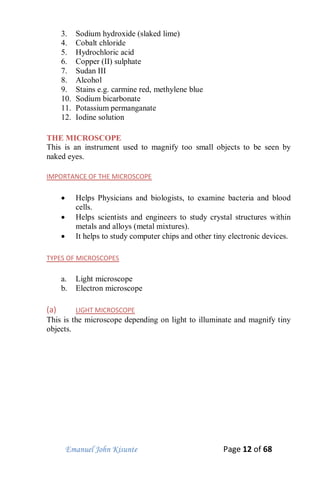 Emanuel John Kisunte Page 12 of 68
3. Sodium hydroxide (slaked lime)
4. Cobalt chloride
5. Hydrochloric acid
6. Copper (II) sulphate
7. Sudan III
8. Alcohol
9. Stains e.g. carmine red, methylene blue
10. Sodium bicarbonate
11. Potassium permanganate
12. Iodine solution
THE MICROSCOPE
This is an instrument used to magnify too small objects to be seen by
naked eyes.
IMPORTANCE OF THE MICROSCOPE
 Helps Physicians and biologists, to examine bacteria and blood
cells.
 Helps scientists and engineers to study crystal structures within
metals and alloys (metal mixtures).
 It helps to study computer chips and other tiny electronic devices.
TYPES OF MICROSCOPES
a. Light microscope
b. Electron microscope
(a) LIGHT MICROSCOPE
This is the microscope depending on light to illuminate and magnify tiny
objects.
 