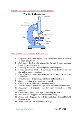 Emanuel John Kisunte Page 13 of 68
PARTS OF THE LIGHT MICROSCOPE AND THEIR FUNCTIONS
FUNCTIONS OF PARTS OF THE LIGHT MICROSCOPE
1. Eyepiece – Magnifies objects under observation since it consists
of magnifying lenses.
2. Body tube – Hollow tube attached to the arm. It holds eyepiece
lens and revolving nose piece.
3. Revolving nose piece – Holds objective lenses in place.
4. Coarse adjustment knob – It lowers and raises the body tube so
that a clear image is obtained.
5. Fine adjustment knob – Raises and lowers the body tube to obtain
a fine focus.
6. Objective lens – Brings image into focus and magnifies it.
7. Stage – is a place where specimen is placed.
8. Clips – Hold the slide or specimen in position.
9. Mirror – Reflects and directs light to the object under observation.
10. Diaphragm – it regulates light for clear illumination of the
specimen.
11. Condenser – Concentrates light reflected by the mirror.
12. Base or stand – Supports the microscope steadily.
13. Arm or limb – Supports the body tube and stage. It is used to hold
the microscope
14. Hinge screw – Raises and lowers the stage.
 