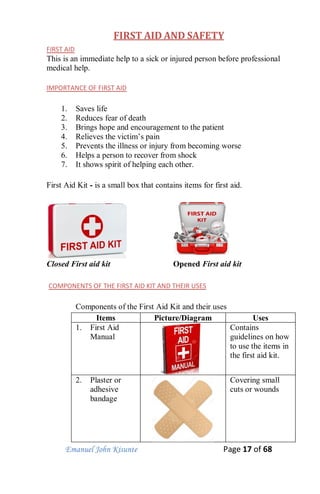 Emanuel John Kisunte Page 17 of 68
FIRST AID AND SAFETY
FIRST AID
This is an immediate help to a sick or injured person before professional
medical help.
IMPORTANCE OF FIRST AID
1. Saves life
2. Reduces fear of death
3. Brings hope and encouragement to the patient
4. Relieves the victim’s pain
5. Prevents the illness or injury from becoming worse
6. Helps a person to recover from shock
7. It shows spirit of helping each other.
First Aid Kit - is a small box that contains items for first aid.
Closed First aid kit Opened First aid kit
COMPONENTS OF THE FIRST AID KIT AND THEIR USES
Components of the First Aid Kit and their uses
Items Picture/Diagram Uses
1. First Aid
Manual
Contains
guidelines on how
to use the items in
the first aid kit.
2. Plaster or
adhesive
bandage
Covering small
cuts or wounds
 