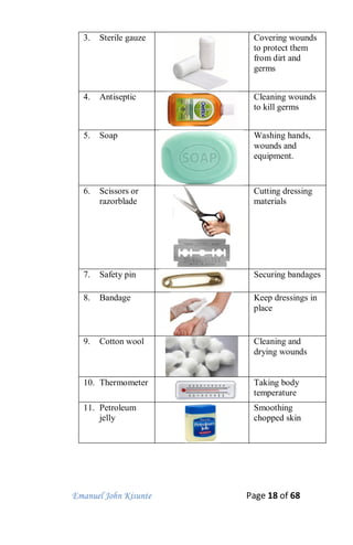 Emanuel John Kisunte Page 18 of 68
3. Sterile gauze Covering wounds
to protect them
from dirt and
germs
4. Antiseptic Cleaning wounds
to kill germs
5. Soap Washing hands,
wounds and
equipment.
6. Scissors or
razorblade
Cutting dressing
materials
7. Safety pin Securing bandages
8. Bandage Keep dressings in
place
9. Cotton wool Cleaning and
drying wounds
10. Thermometer Taking body
temperature
11. Petroleum
jelly
Smoothing
chopped skin
 