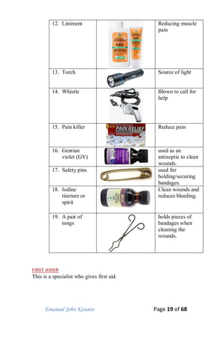 Emanuel John Kisunte Page 19 of 68
12. Liniment Reducing muscle
pain
13. Torch Source of light
14. Whistle Blown to call for
help
15. Pain killer Reduce pain
16. Gentian
violet (GV)
used as an
antiseptic to clean
wounds.
17. Safety pins used for
holding/securing
bandages.
18. Iodine
tincture or
spirit
Clean wounds and
reduces bleeding.
19. A pair of
tongs
holds pieces of
bandages when
cleaning the
wounds.
FIRST AIDER
This is a specialist who gives first aid.
 