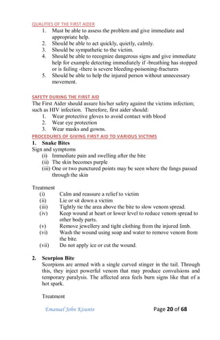 Emanuel John Kisunte Page 20 of 68
QUALITIES OF THE FIRST AIDER
1. Must be able to assess the problem and give immediate and
appropriate help.
2. Should be able to act quickly, quietly, calmly.
3. Should be sympathetic to the victim.
4. Should be able to recognize dangerous signs and give immediate
help for example detecting immediately if -breathing has stopped
or is failing -there is severe bleeding-poisoning-fractures
5. Should be able to help the injured person without unnecessary
movement.
SAFETY DURING THE FIRST AID
The First Aider should assure his/her safety against the victims infection;
such as HIV infection. Therefore, first aider should:
1. Wear protective gloves to avoid contact with blood
2. Wear eye protection
3. Wear masks and gowns.
PROCEDURES OF GIVING FIRST AID TO VARIOUS VICTIMS
1. Snake Bites
Sign and symptoms
(i) Immediate pain and swelling after the bite
(ii) The skin becomes purple
(iii) One or two punctured points may be seen where the fangs passed
through the skin
Treatment
(i) Calm and reassure a relief to victim
(ii) Lie or sit down a victim
(iii) Tightly tie the area above the bite to slow venom spread.
(iv) Keep wound at heart or lower level to reduce venom spread to
other body parts.
(v) Remove jewellery and tight clothing from the injured limb.
(vi) Wash the wound using soap and water to remove venom from
the bite.
(vii) Do not apply ice or cut the wound.
2. Scorpion Bite
Scorpions are armed with a single curved stinger in the tail. Through
this, they inject powerful venom that may produce convulsions and
temporary paralysis. The affected area feels burn signs like that of a
hot spark.
Treatment
 