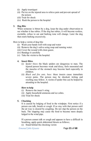 Emanuel John Kisunte Page 21 of 68
(i) Apply tourniquet
(ii) Put ice on the injured area to relieve pain and prevent spread of
the poison
(iii) Treat for shock
(iv) Rush the person to the hospital
3. Dog Bite
When someone is bitten by a dog, keep the dog under observation to
see whether it has rabies. If the dog has rabies, it will become restless,
excitable, refuse to eat and barking tone will change. Later the dog
then starts barking excessively.
How to help a victim of dog bite
(i) Wash your hands well with soap and water
(ii) Remove the dog’s saliva using soap and running water.
(iii) Cover the wound with clean gauze.
(iv) Bandage it carefully
(v) Take the victim to the hospital.
4. Insect Bites
(i) Spider bites: the black spiders are dangerous to man. The
injured person becomes weak and dizzy, feels nauseated and
the muscles of the stomach may become hard especially in
children.
(ii) Black and fire ants, bees: these insects cause immediate
severe pains. The person may be shocked, itching and
swelling may follow. A victim of spider bite can be helped by
attending to the hospital.
How to help
(i) Remove the insect’s sting
(ii) Apply household ammonia and ice cubes.
(iii) Treat for shock
5. Chocking
It is caused by lodging of food in the windpipe. First notice if a
person can talk, breath or cough. If so stay with that person until
the air way is cleared by coughing. Do not slap the person on the
back. The slapping may cause the food to become more deeply
ledged in the wind pipe.
If a person cannot talk or cough and appears to have a difficult in
breathing, apply quick abdominal thrusts as follows;
(i) Stand behind the chocking victim
 
