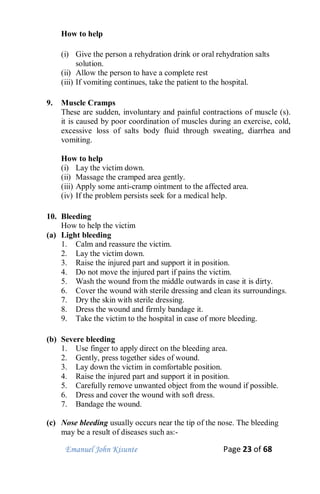Emanuel John Kisunte Page 23 of 68
How to help
(i) Give the person a rehydration drink or oral rehydration salts
solution.
(ii) Allow the person to have a complete rest
(iii) If vomiting continues, take the patient to the hospital.
9. Muscle Cramps
These are sudden, involuntary and painful contractions of muscle (s).
it is caused by poor coordination of muscles during an exercise, cold,
excessive loss of salts body fluid through sweating, diarrhea and
vomiting.
How to help
(i) Lay the victim down.
(ii) Massage the cramped area gently.
(iii) Apply some anti-cramp ointment to the affected area.
(iv) If the problem persists seek for a medical help.
10. Bleeding
How to help the victim
(a) Light bleeding
1. Calm and reassure the victim.
2. Lay the victim down.
3. Raise the injured part and support it in position.
4. Do not move the injured part if pains the victim.
5. Wash the wound from the middle outwards in case it is dirty.
6. Cover the wound with sterile dressing and clean its surroundings.
7. Dry the skin with sterile dressing.
8. Dress the wound and firmly bandage it.
9. Take the victim to the hospital in case of more bleeding.
(b) Severe bleeding
1. Use finger to apply direct on the bleeding area.
2. Gently, press together sides of wound.
3. Lay down the victim in comfortable position.
4. Raise the injured part and support it in position.
5. Carefully remove unwanted object from the wound if possible.
6. Dress and cover the wound with soft dress.
7. Bandage the wound.
(c) Nose bleeding usually occurs near the tip of the nose. The bleeding
may be a result of diseases such as:-
 