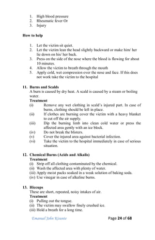 Emanuel John Kisunte Page 24 of 68
1. High blood pressure
2. Rheumatic fever Or
3. Injury
How to help
1. Let the victim sit quiet.
2. Let the victim lean the head slightly backward or make him/ her
lie down on his/ her back.
3. Press on the side of the nose where the blood is flowing for about
10 minutes.
4. Allow the victim to breath through the mouth
5. Apply cold, wet compression over the nose and face. If this does
not work take the victim to the hospital
11. Burns and Scalds
A burn is caused by dry heat. A scald is caused by a steam or boiling
water.
Treatment
(i) Remove any wet clothing in scald’s injured part. In case of
burns, clothing should be left in place.
(ii) If clothes are burning cover the victim with a heavy blanket
to cut off the air supply.
(iii) Dip the burning limb into clean cold water or press the
affected area gently with an ice block.
(iv) Do not break the blisters.
(v) Cover the injured area against bacterial infection.
(vi) Take the victim to the hospital immediately in case of serious
situation.
12. Chemical Burns (Acids and Alkalis)
Treatment
(i) Strip off all clothing contaminated by the chemical.
(ii) Wash the affected area with plenty of water.
(iii) Apply moist packs soaked in a weak solution of baking soda.
(iv) Use vinegar in case of alkaline burns.
13. Hiccups
These are short, repeated, noisy intakes of air.
Treatment
(i) Pulling out the tongue.
(ii) The victim may swallow finely crushed ice.
(iii) Hold a breath for a long time.
 