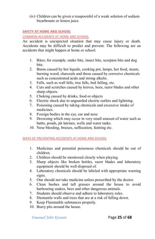 Emanuel John Kisunte Page 25 of 68
(iv) Children can be given a teaspoonful of a weak solution of sodium
bicarbonate or lemon juice.
SAFETY AT HOME AND SCHOOL
COMMON ACCIDENTS AT HOME AND SCHOOL
An accident is unexpected situation that may cause injury or death.
Accidents may be difficult to predict and prevent. The following are an
accidents that might happen at home or school.
1. Bites; for example, snake bite, insect bite, scorpion bite and dog
bite.
2. Burns caused by hot liquids, cooking pot, lamps, hot food, steam,
burning wood, charcoals and those caused by corrosive chemicals
such as concentrated acids and strong alkalis.
3. Falls, such as wall falls, tree falls, bed falling, etc.
4. Cuts and scratches caused by knives, hoes, razor blades and other
sharp objects.
5. Choking caused by drinks, food or objects
6. Electric shock due to unguarded electric outlets and lightning.
7. Poisoning caused by taking chemicals and excessive intake of
medicines.
8. Foreign bodies in the eye, ear and nose
9. Drowning which may occur in very small amount of water such as
baths, ponds, pit latrines, wells and water tanks.
10. Nose bleeding, bruises, suffocation, fainting etc.
WAYS OF PREVENTING ACCIDENTS AT HOME AND SCHOOL
1. Medicines and potential poisonous chemicals should be out of
children.
2. Children should be monitored closely when playing.
3. Sharp objects like broken bottles, razor blades and laboratory
equipment should be well disposed of.
4. Laboratory chemicals should be labeled with appropriate warning
signs.
5. One should not take medicine unless prescribed by the doctor.
6. Clean bushes and tall grasses around the house to avoid
harbouring snakes, bees and other dangerous animals.
7. Students should observe and adhere to laboratory rules.
8. Dismantle walls and trees that are at a risk of falling down.
9. Keep Flammable substances properly.
10. Burry pits around the house.
 