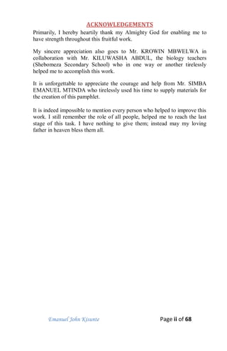 Emanuel John Kisunte Page ii of 68
ACKNOWLEDGEMENTS
Primarily, I hereby heartily thank my Almighty God for enabling me to
have strength throughout this fruitful work.
My sincere appreciation also goes to Mr. KROWIN MBWELWA in
collaboration with Mr. KILUWASHA ABDUL, the biology teachers
(Shebomeza Secondary School) who in one way or another tirelessly
helped me to accomplish this work.
It is unforgettable to appreciate the courage and help from Mr. SIMBA
EMANUEL MTINDA who tirelessly used his time to supply materials for
the creation of this pamphlet.
It is indeed impossible to mention every person who helped to improve this
work. I still remember the role of all people, helped me to reach the last
stage of this task. I have nothing to give them; instead may my loving
father in heaven bless them all.
 
