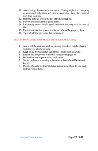 Emanuel John Kisunte Page 26 of 68
11. Avoid using charcoal to warm oneself during night when sleeping
as continued inhalation of carbon monoxide from the charcoal
may lead to death
12. Burning candles should be put off when sleeping.
13. Players should adhere to game rules.
14. Laboratory doors should open outwards for easy exit in case of
fire.
15. Equipment like hoes, axes and knives should be properly kept
16. Turn off all the gas taps after experiment.
WAYS OF MAINTAINING PEACE AND SAFETY AT HOME AND SCHOOL
1. Avoid risk behaviours such as playing near deep ponds, playing
with knives, alcoholism etc.
2. Keep away from children dangerous things such as drugs.
3. Report any dangerous event that someone engages in.
4. Be positive and supportive to each other.
5. Social problems occurring at home or school should be solved
keenly.
6. Parents should give their children education on how to live and
interact with others.
 