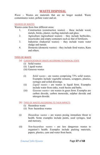 Emanuel John Kisunte Page 27 of 68
WASTE DISPOSAL
Waste – Wastes are materials that are no longer needed. Waste
contaminates water, pollute water and air.
SOURCES OF WASTES
Wastes come from four different areas:
1. Construction (construction wastes) – these include wood,
metals, bricks, plaster, roofing materials and glass.
2. Agriculture (agricultural wastes) – they include herbicides,
insecticides and empty containers such as that of fertilizers.
3. Industries (Industrial wastes) – they include waste water
sludge and metals.
4. Domestic (domestic wastes) – they include food wastes, Kans
and others.
TYPES OF WASTE
(a) CLASSIFICATION OF WASTE ACCORDING TO PHYSICAL STATE
(i) Solid wastes
(ii) Liquid wastes
(iii) Gaseous wastes
(i) Solid wastes - are wastes comprising 73% solid wastes.
Examples include vegetable remains, scrappers, plastics,
syringes and soiled dressings.
(ii) Liquid wastes - are wastes in liquid form. Examples
include water from sinks, wash basins and baths.
(iii) Gaseous wastes - are wastes in gases form. Examples are
carbon dioxide, carbon monoxide, sulphur dioxide and
nitrogen dioxide.
(b) TYPES OF WASTES ACCORDING TO THEIR IMPACTS
(i) Hazardous waste
(ii) Non- hazardous wastes
(i) Hazardous wastes – are wastes posing immediate threat to
health. Some examples include paints, used syringes, lead
and mercury.
(ii) Non-hazardous wastes - are less dangerous wastes to
organism’s health. Examples include packing materials,
papers, plastics, cans and water from basin.
 