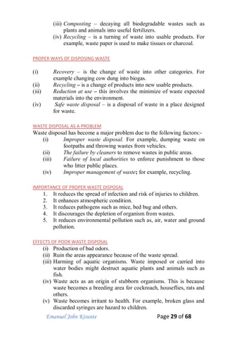 Emanuel John Kisunte Page 29 of 68
(iii) Composting – decaying all biodegradable wastes such as
plants and animals into useful fertilizers.
(iv) Recycling – is a turning of waste into usable products. For
example, waste paper is used to make tissues or charcoal.
PROPER WAYS OF DISPOSING WASTE
(i) Recovery – is the change of waste into other categories. For
example changing cow dung into biogas.
(ii) Recycling – is a change of products into new usable products.
(iii) Reduction at use – this involves the minimize of waste expected
materials into the environment.
(iv) Safe waste disposal – is a disposal of waste in a place designed
for waste.
WASTE DISPOSAL AS A PROBLEM
Waste disposal has become a major problem due to the following factors:-
(i) Improper waste disposal. For example, dumping waste on
footpaths and throwing wastes from vehicles.
(ii) The failure by cleaners to remove wastes in public areas.
(iii) Failure of local authorities to enforce punishment to those
who litter public places.
(iv) Improper management of waste; for example, recycling.
IMPORTANCE OF PROPER WASTE DISPOSAL
1. It reduces the spread of infection and risk of injuries to children.
2. It enhances atmospheric condition.
3. It reduces pathogens such as mice, bed bug and others.
4. It discourages the depletion of organism from wastes.
5. It reduces environmental pollution such as, air, water and ground
pollution.
EFFECTS OF POOR WASTE DISPOSAL
(i) Production of bad odors.
(ii) Ruin the areas appearance because of the waste spread.
(iii) Harming of aquatic organisms. Waste imposed or carried into
water bodies might destruct aquatic plants and animals such as
fish.
(iv) Waste acts as an origin of stubborn organisms. This is because
waste becomes a breeding area for cockroach, houseflies, rats and
others.
(v) Waste becomes irritant to health. For example, broken glass and
discarded syringes are hazard to children.
 