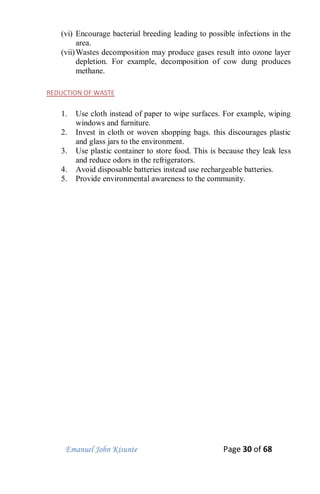 Emanuel John Kisunte Page 30 of 68
(vi) Encourage bacterial breeding leading to possible infections in the
area.
(vii)Wastes decomposition may produce gases result into ozone layer
depletion. For example, decomposition of cow dung produces
methane.
REDUCTION OF WASTE
1. Use cloth instead of paper to wipe surfaces. For example, wiping
windows and furniture.
2. Invest in cloth or woven shopping bags. this discourages plastic
and glass jars to the environment.
3. Use plastic container to store food. This is because they leak less
and reduce odors in the refrigerators.
4. Avoid disposable batteries instead use rechargeable batteries.
5. Provide environmental awareness to the community.
 