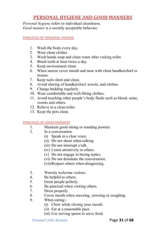 Emanuel John Kisunte Page 31 of 68
PERSONAL HYGIENE AND GOOD MANNERS
Personal hygiene refers to individual cleanliness.
Good manner is a socially acceptable behavior.
PRINCIPLES OF PERSONAL HYGIENE
1. Wash the body every day.
2. Wear clean clothes
3. Wash hands soap and clean water after visiting toilet.
4. Brush teeth at least twice a day.
5. Keep environment clean.
6. When sneeze cover mouth and nose with clean handkerchief or
tissues.
7. Keep nails short and clean.
8. Avoid sharing of handkerchief, towels, and clothes.
9. Change bedding regularly.
10. Wear comfortable and well-fitting clothes.
11. Avoid touching other people’s body fluids such as blood, urine,
vomits and others.
12. Relieve in a clean toilet.
13. Keep the pets clean.
PRINCIPLES OF GOOD MANNERS
1. Maintain good sitting or standing posture.
2. In a conversation:
(i) Speak in a clear voice.
(ii) Do not shout when talking.
(iii) Do not interrupt a talk.
(iv) Listen attentively to others.
(v) Do not engage in boring topics.
(vi) Do not dominate the conversation.
(vii)Respect others when disagreeing.
3. Warmly welcome visitors.
4. Be helpful to others.
5. Great people politely.
6. Be punctual when visiting others.
7. Dress properly.
8. Cover mouth when sneezing, yawning or coughing.
9. When eating:-
(i) Chew while closing your mouth.
(ii) Eat at a reasonable pace.
(iii) Use serving spoon to serve food.
 