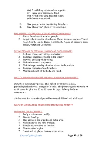 Emanuel John Kisunte Page 32 of 68
(iv) Avoid things that can lose appetite.
(v) Serve your reasonable food.
(vi) Avoid criticizing food for others.
(vii)Do not waste food.
10. Say ‘please’ when questioning for others.
11. Say ‘thank you’ when given something
REQUIREMENTS OF PERSONAL HYGIENE AND GOOD MANNERS
1. Listen the advice from other people.
2. Acquire the items for cleanliness. These items are such as Towel,
Soap, Comb, Brush, Basin, Toothbrush, A pair of scissors, razor
blades, water and Cosmetics.
THE IMPORTANCE OF PERSONAL HYGIENE AND GOOD MANNERS
1. Reduces chances of pathogen infection.
2. Enhances social acceptance in the society.
3. Prevents choking while eating.
4. Maintains natural body state.
5. Maintains personality of an individual in the society.
6. Enhance respects of one by others.
7. Maintains health of the body and mind.
WAYS OF MAINTAINING PROPER PERSONAL HYGIENE DURING PUBERTY
Puberty is the maturity period. This period involves biological,
psychological and social changes of a child. The puberty age is between 10
to 14 years for girls and 12 to 16 years for boys. Puberty leads to
adolescence.
Adolescence is a transitional period between childhood and adulthood.
WAYS OF MAINTAINING PROPER HYGIENE DURING PUBERTY
CHANGES IN GIRLS AT PUBERTY
1. Body size increases rapidly.
2. Breasts develop.
3. Hair grows in the armpits and pubic area.
4. Waist narrows and hips broaden.
5. Pimple may develop on the face.
6. Menstruation begins.
7. Sweat and oil glands become more active.
 