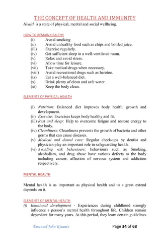 Emanuel John Kisunte Page 34 of 68
THE CONCEPT OF HEALTH AND IMMUNITY
Health is a state of physical, mental and social wellbeing.
HOW TO REMAIN HEALTHY
(i) Avoid smoking
(ii) Avoid unhealthy food such as chips and bottled juice.
(iii) Exercise regularly.
(iv) Get sufficient sleep in a well-ventilated room.
(v) Relax and avoid stress.
(vi) Allow time for leisure.
(vii) Take medical drugs when necessary.
(viii) Avoid recreational drugs such as heroine.
(ix) Eat a well-balanced diet.
(x) Drink plenty of clean and safe water.
(xi) Keep the body clean.
ELEMENTS OF PHYSICAL HEALTH
(i) Nutrition: Balanced diet improves body health, growth and
development.
(ii) Exercise: Exercises keeps body healthy and fit.
(iii) Rest and sleep: Help to overcome fatigue and restore energy to
the body.
(iv) Cleanliness: Cleanliness prevents the growth of bacteria and other
germs that can cause diseases.
(v) Medical and dental care: Regular check-ups by dentist and
physician play an important role in safeguarding health.
(vi) Avoiding risk behaviours: behaviours such as Smoking,
alcoholism, and drug abuse have various defects to the body
including cancer, affection of nervous system and addiction
respectively.
MENTAL HEALTH
Mental health is as important as physical health and to a great extend
depends on it.
ELEMENTS OF MENTAL HEALTH
(i) Emotional development - Experiences during childhood strongly
influence a person’s mental health throughout life. Children remain
dependent for many years. At this period, they learn certain guidelines
 