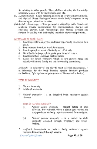 Emanuel John Kisunte Page 35 of 68
for relating to other people. Thus, children develop the knowledge
necessary to deal with difficult situations in life.
(ii) Handling stress - Stress handling is essential for avoiding both mental
and physical illness. Feelings of stress are the body’s response to any
threatening or unfamiliar situation.
(iii) Social relationships - Close personal relationships with friends and
relatives provide opportunities for communication, sharing and
emotional growth. Such relationships also provide strength and
support for dealing with challenging situations or personal problems.
IMPORTANCE OF GOOD HEALTH
1. Enables people to enjoy life and have opportunity to achieve their
goals.
2. Sets someone free from attack by diseases.
3. Enables people to work effectively and efficiently.
4. Good health helps people to participate in social issues.
5. Enables mothers to deliver healthy babies.
6. Raises the family economy, which in turn ensures peace and
security within the family and the surrounding community.
Immunity – is the ability of the body to resist infection and diseases. It
is influenced by the body immune system. Immune produces
antibodies to fight against antigens (cause of disease and infection).
TYPES OF IMMUNITY
1. Natural immunity
2. Artificial immunity
1. Natural Immunity - Is an inherited body resistance against
diseases.
TYPES OF NATURAL IMMUNITY
(i) Natural active immunity – present before or after
infection. For example, when a person gets wound the
body produces antibody to prevent wound from antigens.
(ii) Natural passive immunity – is a mother to child
immunity obtained through pregnancy and breast-
feeding.
2. Artificial immunity–is an induced body resistance against
diseases. It is obtained through vaccine.
 