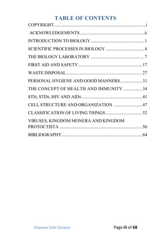 Emanuel John Kisunte Page iii of 68
TABLE OF CONTENTS
COPYRIGHT................................................................................i
ACKNOWLEDGEMENTS ........................................................ii
INTRODUCTION TO BIOLOGY...............................................1
SCIENTIFIC PROCESSES IN BIOLOGY..................................4
THE BIOLOGY LABORATORY ...............................................7
FIRST AID AND SAFETY........................................................17
WASTE DISPOSAL..................................................................27
PERSONAL HYGIENE AND GOOD MANNERS...................31
THE CONCEPT OF HEALTH AND IMMUNITY.................34
STIS, STDS, HIV AND AIDS.....................................................41
CELL STRUCTURE AND ORGANIZATION .........................47
CLASSIFICATION OF LIVING THINGS................................52
VIRUSES, KINGDOM MONERA AND KINGDOM
PROTOCTISTA ........................................................................56
BIBLIOGRAPHY......................................................................64
 