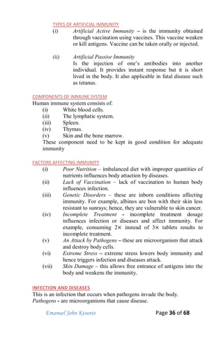 Emanuel John Kisunte Page 36 of 68
TYPES OF ARTIFICIAL IMMUNITY
(i) Artificial Active Immunity – is the immunity obtained
through vaccination using vaccines. This vaccine weaken
or kill antigens. Vaccine can be taken orally or injected.
(ii) Artificial Passive Immunity
Is the injection of one’s antibodies into another
individual. It provides instant response but it is short
lived in the body. It also applicable in fatal disease such
as tetanus.
COMPONENTS OF IMMUNE SYSTEM
Human immune system consists of:
(i) White blood cells.
(ii) The lymphatic system.
(iii) Spleen.
(iv) Thymas.
(v) Skin and the bone marrow.
These component need to be kept in good condition for adequate
immunity
FACTORS AFFECTING IMMUNITY
(i) Poor Nutrition – imbalanced diet with improper quantities of
nutrients influences body attaction by diseases.
(ii) Lack of Vaccination – lack of vaccination to human body
influences infection.
(iii) Genetic Disorders – these are inborn conditions affecting
immunity. For example, albinos are bon with their skin less
resistant to sunrays; hence, they are vulnerable to skin cancer.
(iv) Incomplete Treatment - incomplete treatment dosage
influences infection or diseases and affect immunity. For
example, consuming 2 instead of 3 tablets results to
incomplete treatment.
(v) An Attack by Pathogens – these are microorganism that attack
and destroy body cells.
(vi) Extreme Stress – extreme stress lowers body immunity and
hence triggers infection and diseases attack.
(vii) Skin Damage – this allows free entrance of antigens into the
body and weakens the immunity.
INFECTION AND DISEASES
This is an infection that occurs when pathogens invade the body.
Pathogens - are microorganisms that cause disease.
 