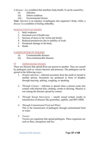 Emanuel John Kisunte Page 37 of 68
A disease – is a condition that interferes body health. It can be caused by:-
(i) Infection.
(ii) Inborn condition.
(iii) Environmental factors.
Note: infection is an entrance of pathogens into organism’s body; while, a
disease is a condition of feeling unhealthy.
NEGATIVE EFFECTS OF DISEASES
1. body weakness
2. Increased cost of health care.
3. Increase of stress to the victim and family.
4. Reduced productivity due to inability of work.
5. Permanent damage to the body.
6. Death.
CLASSIFICATION OF DISEASES
(i) Communicable diseases
(ii) Non-communicable diseases
(I) COMMUNICABLE DISEASES
These are diseases that spread from one person to another. They are caused
by pathogens such as viruses bacteria and protozoa. The pathogens can be
spread in the following ways:-
1. Droplet infection – infected secretions from the north or mouth to
another person. Secretions are produced in form of droplets
through sneezing, spitting, coughing, or speaking.
2. Through Contact – infection is spread when a person come into
contact with infected skin, clothing, combs or dressing. Measles is
one among the diseases spread by contact.
3. Through Sexual Intercourse – unsafe sexual contact results to
transmission of diseases like gonorrhea, syphilis, and HIV/AIDS.
4. Through Contaminated Food and Water
This is the transmission of pathogens through contaminated food
or water.
5. Vectors
Vectors are organisms that spread pathogens. These organisms are
such as fleas, mosquitoes and lice.
 