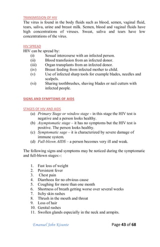 Emanuel John Kisunte Page 43 of 68
TRANSMISSION OF HIV
The virus is found in the body fluids such as blood, semen, vaginal fluid,
tears, saliva, urine and breast milk. Semen, blood and vaginal fluids have
high concentrations of viruses. Sweat, saliva and tears have low
concentrations of the virus.
HIV SPREAD
HIV can be spread by:
(i) Sexual intercourse with an infected person.
(ii) Blood transfusion from an infected donor.
(iii) Organ transplants from an infected donor.
(iv) Breast feeding from infected mother to child.
(v) Use of infected sharp tools for example blades, needles and
scalpels.
(vi) Sharing toothbrushes, shaving blades or nail cutters with
infected people.
SIGNS AND SYMPTOMS OF AIDS
STAGES OF HIV AND AIDS
(a) Primary Stage or window stage - in this stage the HIV test is
negative and a person looks healthy.
(b) Asymptomatic stage – it has no symptoms but the HIV test is
positive. The person looks healthy.
(c) Symptomatic sage – it is characterized by severe damage of
immune system.
(d) Full-blown AIDS – a person becomes very ill and weak.
The following signs and symptoms may be noticed during the symptomatic
and full-blown stages:-:
1. Fast loss of weight
2. Persistent fever
3. Chest pain
4. Diarrhoea for no obvious cause
5. Coughing for more than one month
6. Shortness of breath getting worse over several weeks
7. Itchy skin rashes
8. Thrush in the mouth and throat
9. Loss of hair
10. Genital rashes
11. Swollen glands especially in the neck and armpits.
 