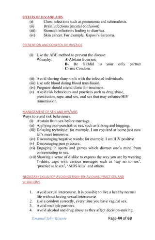 Emanuel John Kisunte Page 44 of 68
EFFECTS OF HIV AND AIDS
(i) Chest infections such as pneumonia and tuberculosis.
(ii) Brain infections (mental confusion)
(iii) Stomach infections leading to diarrhea.
(iv) Skin cancer. For example, Kaposi’s Sarcoma.
PREVENTION AND CONTROL OF HIV/AIDS
(i) Use the ABC method to prevent the disease:
Whereby: A-Abstain from sex
B- Be faithful to your only partner
C- use Condom.
(ii) Avoid sharing sharp tools with the infected individuals.
(iii) Use safe blood during blood transfusion.
(iv) Pregnant should attend clinic for treatment.
(v) Avoid risk behaviours and practices such as drug abuse,
prostitution, rape, anal sex, oral sex that may enhance HIV
transmission.
MANAGEMENT OF STIS AND HIV/AIDS
Ways to avoid risk behaviours.
(i) Abstain from sex before marriage.
(ii) Applying non-penetrative sex, such as kissing and hugging.
(iii) Delaying technique; for example, I am required at home just now
let’s meet tomorrow.
(iv) Discouraging/negative words; for example, I am HIV positive
(v) Discouraging peer pressure.
(vi) Engaging in sports and games which distract one’s mind from
concentrating to sex.
(vii)Showing a sense of dislike to express the way you are by wearing
T-shirts, caps with various messages such as ‘say no to sex’,
‘practice safe sex’, ‘AIDS kills’ and others.
NECESSARY SKILLS FOR AVOIDING RISKY BEHAVIOURS, PRACTICES AND
SITUATIONS
1. Avoid sexual intercourse. It is possible to live a healthy normal
life without having sexual intercourse.
2. Use a condom correctly, every time you have vaginal sex.
3. Avoid multiple partners.
4. Avoid alcohol and drug abuse as they affect decision-making.
 