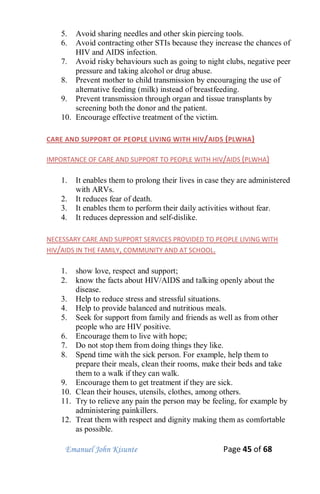Emanuel John Kisunte Page 45 of 68
5. Avoid sharing needles and other skin piercing tools.
6. Avoid contracting other STIs because they increase the chances of
HIV and AIDS infection.
7. Avoid risky behaviours such as going to night clubs, negative peer
pressure and taking alcohol or drug abuse.
8. Prevent mother to child transmission by encouraging the use of
alternative feeding (milk) instead of breastfeeding.
9. Prevent transmission through organ and tissue transplants by
screening both the donor and the patient.
10. Encourage effective treatment of the victim.
CARE AND SUPPORT OF PEOPLE LIVING WITH HIV/AIDS (PLWHA)
IMPORTANCE OF CARE AND SUPPORT TO PEOPLE WITH HIV/AIDS (PLWHA)
1. It enables them to prolong their lives in case they are administered
with ARVs.
2. It reduces fear of death.
3. It enables them to perform their daily activities without fear.
4. It reduces depression and self-dislike.
NECESSARY CARE AND SUPPORT SERVICES PROVIDED TO PEOPLE LIVING WITH
HIV/AIDS IN THE FAMILY, COMMUNITY AND AT SCHOOL.
1. show love, respect and support;
2. know the facts about HIV/AIDS and talking openly about the
disease.
3. Help to reduce stress and stressful situations.
4. Help to provide balanced and nutritious meals.
5. Seek for support from family and friends as well as from other
people who are HIV positive.
6. Encourage them to live with hope;
7. Do not stop them from doing things they like.
8. Spend time with the sick person. For example, help them to
prepare their meals, clean their rooms, make their beds and take
them to a walk if they can walk.
9. Encourage them to get treatment if they are sick.
10. Clean their houses, utensils, clothes, among others.
11. Try to relieve any pain the person may be feeling, for example by
administering painkillers.
12. Treat them with respect and dignity making them as comfortable
as possible.
 