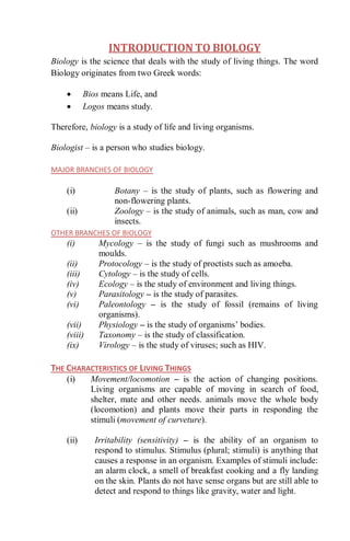 INTRODUCTION TO BIOLOGY
Biology is the science that deals with the study of living things. The word
Biology originates from two Greek words:
 Bios means Life, and
 Logos means study.
Therefore, biology is a study of life and living organisms.
Biologist – is a person who studies biology.
MAJOR BRANCHES OF BIOLOGY
(i) Botany – is the study of plants, such as flowering and
non-flowering plants.
(ii) Zoology – is the study of animals, such as man, cow and
insects.
OTHER BRANCHES OF BIOLOGY
(i) Mycology – is the study of fungi such as mushrooms and
moulds.
(ii) Protocology – is the study of proctists such as amoeba.
(iii) Cytology – is the study of cells.
(iv) Ecology – is the study of environment and living things.
(v) Parasitology – is the study of parasites.
(vi) Paleontology – is the study of fossil (remains of living
organisms).
(vii) Physiology – is the study of organisms’ bodies.
(viii) Taxonomy – is the study of classification.
(ix) Virology – is the study of viruses; such as HIV.
THE CHARACTERISTICS OF LIVING THINGS
(i) Movement/locomotion – is the action of changing positions.
Living organisms are capable of moving in search of food,
shelter, mate and other needs. animals move the whole body
(locomotion) and plants move their parts in responding the
stimuli (movement of curveture).
(ii) Irritability (sensitivity) – is the ability of an organism to
respond to stimulus. Stimulus (plural; stimuli) is anything that
causes a response in an organism. Examples of stimuli include:
an alarm clock, a smell of breakfast cooking and a fly landing
on the skin. Plants do not have sense organs but are still able to
detect and respond to things like gravity, water and light.
 