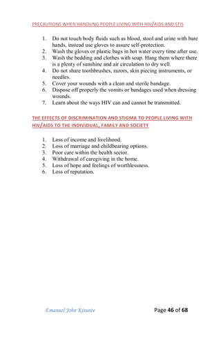 Emanuel John Kisunte Page 46 of 68
PRECAUTIONS WHEN HANDLING PEOPLE LIVING WITH HIV/AIDS AND STIS
1. Do not touch body fluids such as blood, stool and urine with bare
hands, instead use gloves to assure self-protection.
2. Wash the gloves or plastic bags in hot water every time after use.
3. Wash the bedding and clothes with soap. Hang them where there
is a plenty of sunshine and air circulation to dry well.
4. Do not share toothbrushes, razors, skin piecing instruments, or
needles.
5. Cover your wounds with a clean and sterile bandage.
6. Dispose off properly the vomits or bandages used when dressing
wounds.
7. Learn about the ways HIV can and cannot be transmitted.
THE EFFECTS OF DISCRIMINATION AND STIGMA TO PEOPLE LIVING WITH
HIV/AIDS TO THE INDIVIDUAL, FAMILY AND SOCIETY
1. Loss of income and livelihood.
2. Loss of marriage and childbearing options.
3. Poor care within the health sector.
4. Withdrawal of caregiving in the home.
5. Loss of hope and feelings of worthlessness.
6. Loss of reputation.
 