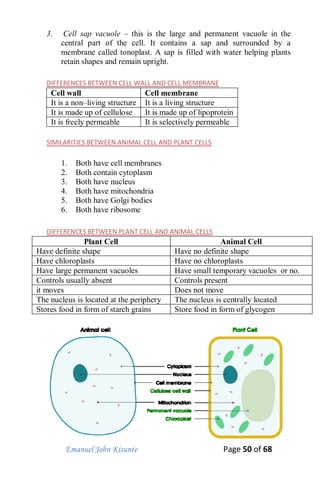 Emanuel John Kisunte Page 50 of 68
3. Cell sap vacuole – this is the large and permanent vacuole in the
central part of the cell. It contains a sap and surrounded by a
membrane called tonoplast. A sap is filled with water helping plants
retain shapes and remain upright.
DIFFERENCES BETWEEN CELL WALL AND CELL MEMBRANE
Cell wall Cell membrane
It is a non–living structure It is a living structure
It is made up of cellulose It is made up of lipoprotein
It is freely permeable It is selectively permeable
SIMILARITIES BETWEEN ANIMAL CELL AND PLANT CELLS
1. Both have cell membranes
2. Both contain cytoplasm
3. Both have nucleus
4. Both have mitochondria
5. Both have Golgi bodies
6. Both have ribosome
DIFFERENCES BETWEEN PLANT CELL AND ANIMAL CELLS
Plant Cell Animal Cell
Have definite shape Have no definite shape
Have chloroplasts Have no chloroplasts
Have large permanent vacuoles Have small temporary vacuoles or no.
Controls usually absent Controls present
it moves Does not move
The nucleus is located at the periphery The nucleus is centrally located
Stores food in form of starch grains Store food in form of glycogen
 