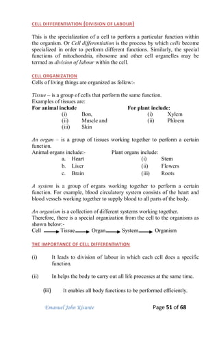 Emanuel John Kisunte Page 51 of 68
CELL DIFFERENTIATION (DIVISION OF LABOUR)
This is the specialization of a cell to perform a particular function within
the organism. Or Cell differentiation is the process by which cells become
specialized in order to perform different functions. Similarly, the special
functions of mitochondria, ribosome and other cell organelles may be
termed as division of labour within the cell.
CELL ORGANIZATION
Cells of living things are organized as follow:-
Tissue – is a group of cells that perform the same function.
Examples of tissues are:
For animal include
(i) Bon,
(ii) Muscle and
(iii) Skin
For plant include:
(i) Xylem
(ii) Phloem
An organ – is a group of tissues working together to perform a certain
function.
Animal organs include:-
a. Heart
b. Liver
c. Brain
Plant organs include:
(i) Stem
(ii) Flowers
(iii) Roots
A system is a group of organs working together to perform a certain
function. For example, blood circulatory system consists of the heart and
blood vessels working together to supply blood to all parts of the body.
An organism is a collection of different systems working together.
Therefore, there is a special organization from the cell to the organisms as
shown below:-
Cell Tissue Organ System Organism
THE IMPORTANCE OF CELL DIFFERENTIATION
(i) It leads to division of labour in which each cell does a specific
function.
(ii) In helps the body to carry out all life processes at the same time.
(iii) It enables all body functions to be performed efficiently.
 