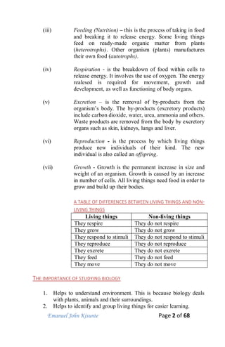 Emanuel John Kisunte Page 2 of 68
(iii) Feeding (Nutrition) – this is the process of taking in food
and breaking it to release energy. Some living things
feed on ready-made organic matter from plants
(heterotrophs). Other organism (plants) manufactures
their own food (autotrophs).
(iv) Respiration - is the breakdown of food within cells to
release energy. It involves the use of oxygen. The energy
realesed is required for movement, growth and
development, as well as functioning of body organs.
(v) Excretion – is the removal of by-products from the
organism’s body. The by-products (excretory products)
include carbon dioxide, water, urea, ammonia and others.
Waste products are removed from the body by excretory
organs such as skin, kidneys, lungs and liver.
(vi) Reproduction - is the process by which living things
produce new individuals of their kind. The new
individual is also called an offspring.
(vii) Growth - Growth is the permanent increase in size and
weight of an organism. Growth is caused by an increase
in number of cells. All living things need food in order to
grow and build up their bodies.
A TABLE OF DIFFERENCES BETWEEN LIVING THINGS AND NON-
LIVING THINGS
Living things Non-living things
They respire They do not respire
They grow They do not grow
They respond to stimuli They do not respond to stimuli
They reproduce They do not reproduce
They excrete They do not excrete
They feed They do not feed
They move They do not move
THE IMPORTANCE OF STUDYING BIOLOGY
1. Helps to understand environment. This is because biology deals
with plants, animals and their surroundings.
2. Helps to identify and group living things for easier learning.
 