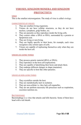 Emanuel John Kisunte Page 56 of 68
VIRUSES, KINGDOM MONERA AND KINGDOM
PROTOCTISTA
VIRUS
This is the smallest microorganism. The study of virus is called virology.
CHARACTERISTICS OF VIRUSES
1. They are smallest living organisms.
2. Viruses do not have cellular structures, as they do not have
nucleus, cytoplasm, golgi bodies, etc.
3. They are parasitic as they reproduce inside the living cells.
4. They consist either a DNA or RNA, surrounded by a protein or
lipoprotein coat.
5. They are living or non-living.
6. They are highly specific to their hosts, for example, each virus
recognizes only certain types of cells.
7. Viruses are capable of replicating themselves only when they are
inside the host cell.
VIRUSES AS LIVING THINGS
1. They possess genetic material (RNA or DNA).
2. They reproduce in the host cell (replication).
3. They are capable of identifying their hosts and attack them.
4. They undergo different changes in shape (mutation).
5. They are specific to host like other parasites.
VIRUSES AS NON-LIVING THINGS
1. They crystallize outside the host.
2. They are metabolically inert in isolation.
3. They are non-cellular i.e. they lack cell organelles.
4. They do not perform necessary life processes such as respiration,
excretion nutrition etc.
BACTERIOPHAGE
Bacteriophage is a virus that attacks and kills bacteria. Some of them have
head with a tail sheath.
 