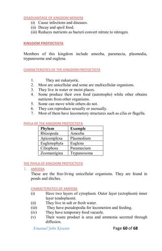 Emanuel John Kisunte Page 60 of 68
DISADVANTAGE OF KINGDOM MONERA
(i) Cause infections and diseases.
(ii) Decay and spoil food.
(iii) Reduces nutrients as bacteri convert nitrate to nitrogen.
KINGDOM PROTOCTISTA
Members of this kingdom include amoeba, paramecia, plasmodia,
trypanosome and euglena.
CHARACTERISTICS OF THE KINGDOM PROTOCTISTA
1. They are eukaryotic.
2. Most are unicellular and some are multicellular organisms.
3. They live in water or moist places.
4. Some produce their own food (autotrophs) while other obtains
nutrients from other organisms.
5. Some can move while others do not.
6. They can reproduce sexually or asexually.
7. Most of them have locomotory structures such as cilia or flagella.
PHYLA OF THE KINGDOM PROTOCTISTA
Phylum Example
Rhizopoda Amoeba
Apicomplexa Plasmodium
Euglenophyta Euglena
Ciliophora Paramecium
Zoomastigina Trypanosoma
THE PHYLA OF KINGDOM PROTOCTISTA
1. AMOEBA
These are the free-living unicellular organisms. They are found in
ponds and ditches.
CHARACTERISTICS OF AMOEBA
(i) Have two layers of cytoplasm. Outer layer (ectoplasm) inner
layer (endoplasm).
(ii) They live in salt or fresh water.
(iii) They have pseudopodia for locomotion and feeding.
(iv) They have temporary food vacuole.
(v) Their waste product is urea and ammonia secreted through
diffusion.
 
