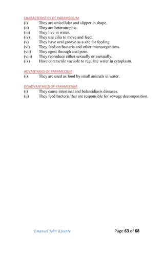Emanuel John Kisunte Page 63 of 68
CHARACTERISTICS OF PARAMECIUM
(i) They are unicellular and slipper in shape.
(ii) They are heterotrophic.
(iii) They live in water.
(iv) They use cilia to move and feed.
(v) They have oral groove as a site for feeding.
(vi) They feed on bacteria and other microorganisms.
(vii) They egest through anal pore.
(viii) They reproduce either sexually or asexually.
(ix) Have contractile vacuole to regulate water in cytoplasm.
ADVANTAGES OF PARAMECIUM
(i) They are used as food by small animals in water.
DISADVANTAGES OF PARAMECIUM
(i) They cause intestinal and balantidiasis diseases.
(ii) They feed bacteria that are responsible for sewage decomposition.
 