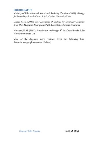 Emanuel John Kisunte Page 64 of 68
BIBLIOGRAPHY
Ministry of Education and Vocational Training, Zanzibar (2008). Biology
for Secondary Schools Forms 1 & 2. Oxford University Press.
Magasi C. S. (2008). New Essentials of Biology for Secondary Schools:
Book One. Nyambari Nyangwine Publishers; Dar es Salaam, Tanzania.
Mackean, D. G. (1997). Introduction to Biology, 3rd
Ed. Great Britain: John
Murray Publishers Ltd.
Most of the diagrams were retrieved from the following link:
(https://www.google.com/search?client)
 