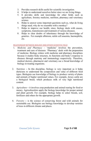 Emanuel John Kisunte Page 3 of 68
3. Provides research skills useful for scientific investigation.
4. It helps to understand ourselves better since we are living things.
5. It provides skills and knowledge for other fields such as
agriculture, forestry medicine, nutrition, pharmacy and veterinary
science.
6. Helps to answer some important questions such as, what do living
things need, why do we resemble with a monkey?
7. Helps to improve our health; since, biology deals with causes,
symptoms, transmission and treatment of various diseases.
8. Helps to clear doubts of inheritance through the knowledge of
genetics. For example albinism, sickle cell anaemia, haemophilia,
etc.
RELATIONSHIP BETWEEN BIOLOGY AND OTHER SCIENTIFIC FIELD
1. Medicine and Pharmacy – ‘medicine’ involves the prevention,
treatment and cure of diseases. ‘Pharmacy’ deals with the preparation
of medicine. Biology relates with medicine and pharmacy disciplines
because it studies body structure, its functions and body’s response to
diseases through anatomy and immunology respectively. Therefore,
medical doctors, pharmacist and veterinary use a broad knowledge of
biology in treating organisms.
2. Nutrition – In this discipline, biology is very important as it helps
dieticians to understand the composition and value of different food
types. Biologists use knowledge of biology to produce variety of plants
and animals of higher nutritional values. For example, Jersey cattle are
a biological breed, which produces milk of very high nutritional
content.
3. Agriculture – it involves crop production and animal rearing for food or
money. Agriculturalists apply the biology knowledge for proper animal
and plant growth. For example, biology helps to select breeds, soil,
fertilizers and others for the appropriate growth.
4. Forestry – is the science of conserving forest and wild animals for
sustainable use. Biologists use biology knowledge to develop varieties
of trees in different climate and places.
 