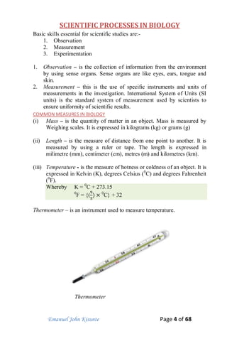 Emanuel John Kisunte Page 4 of 68
SCIENTIFIC PROCESSES IN BIOLOGY
Basic skills essential for scientific studies are:-
1. Observation
2. Measurement
3. Experimentation
1. Observation – is the collection of information from the environment
by using sense organs. Sense organs are like eyes, ears, tongue and
skin.
2. Measurement – this is the use of specific instruments and units of
measurements in the investigation. International System of Units (SI
units) is the standard system of measurement used by scientists to
ensure uniformity of scientific results.
COMMON MEASURES IN BIOLOGY
(i) Mass – is the quantity of matter in an object. Mass is measured by
Weighing scales. It is expressed in kilograms (kg) or grams (g)
(ii) Length – is the measure of distance from one point to another. It is
measured by using a ruler or tape. The length is expressed in
milimetre (mm), centimeter (cm), metres (m) and kilometres (km).
(iii) Temperature - is the measure of hotness or coldness of an object. It is
expressed in Kelvin (K), degrees Celsius (0
C) and degrees Fahrenheit
(0
F).
Whereby K = 0
C + 273.15
0
F = {( 0
C} + 32
Thermometer – is an instrument used to measure temperature.
Thermometer
 