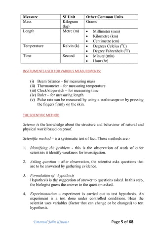 Emanuel John Kisunte Page 5 of 68
Measure SI Unit Other Common Units
Mass Kilogram
(kg)
Grams
Length Metre (m)  Millimeter (mm)
 Kilometre (km)
 Centimetre (cm)
Temperature Kelvin (k)  Degrees Celcius (0
C)
 Degree Fahrenheit (0
F)
Time Second  Minute (min)
 Hour (hr)
INSTRUMENTS USED FOR VARIOUS MEASUREMENTS:
(i) Beam balance – for measuring mass
(ii) Thermometer – for measuring temperature
(iii) Clock/stopwatch – for measuring time
(iv) Ruler – for measuring length
(v) Pulse rate can be measured by using a stethoscope or by pressing
the fingers firmly on the skin.
THE SCIENTIFIC METHOD
Science is the knowledge about the structure and behaviour of natural and
physical world based on proof.
Scientific method – is a systematic test of fact. These methods are:-
1. Identifying the problem - this is the observation of work of other
scientists it identify weakness for investigation.
2. Asking question – after observation, the scientist asks questions that
are to be answered by gathering evidence.
3. Formulation of hypothesis
Hypothesis is the suggestion of answer to questions asked. In this step,
the biologist guess the answer to the question asked.
4. Experimentation – experiment is carried out to test hypothesis. An
experiment is a test done under controlled conditions. Hear the
scientist uses variables (factor that can change or be changed) to test
hypothesis.
 