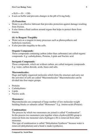 First Year Biology Notes 9
Composed by: Seetal Daas
• H2O ↔ H+ + OH-
• It acts as buffer and prevents changes in the pH of living body.
(5) Protection
• Water is an effective lubricant that provides protection against damage resulting
from friction.
• It also forms a fluid cushion around organs that helps to protect them from
trauma.
(6) As Reagent /Turgidity
• Water acts as a reagent in many processes such as photosynthesis and
hydrolysis reactions.
• It also provides turgidity to the cells.
Organic Compounds:
Those compounds containing carbon (other than carbonates) are called organic
compounds. E.g: carbohydrates, Proteins, Lipids and Nucleic acid.
Inorganic Compounds:
Those compounds, which are without carbon, are called inorganic compounds.
E.g: water, carbon dioxide, acids, bases and salts.
Macromolecules:
Huge and highly organized molecules which form the structure and carry out
the activities of cells are called “Macromolecules” Macromolecules can be
divided into four major groups.
• Proteins
• Carbohydrates
• Lipids
• Nucleic acids.
Monomers:
Macromolecules are composed of large number of low molecular weight
building blocks or subunits called “Monomers” E.g: Amino-acids (Protein).
Condensation:
The process by which two monomers are joined is called “Condensation”.
In this process two monomers join together when a hydroxyl(OH) group is
removed from one monomer and a hydrogen (-H) is removed from other
monomer.
This type of condensation is called “Dehydration Synthesis” because water is
removed (dehydration) and a bond is made (synthesis).
 