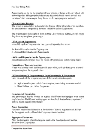 First Year Biology Notes 100
Composed by: Seetal Daas
Zygomycota are by far the smallest of four groups of fungi, with only about 600
named species. This group includes more frequently bread molds as well as a
variety of other microscopic fungi found on decaying organic material.
Characteristic Feature
The group is named after a characteristic feature of the life cycle of its member,
the production of temporalily dormant structures called Zygospores.
The zygomycetes lack septa in their hyphae i.e coenocytic hyphae, except when
they form sporangia or gametangia.
Life Cycle of Zygomycota
In the life cycle of zygomycota, two types of reproduction occur:
A- Sexual Reproduction in Zygomycota
B- Asexual Reproduction in Zygomycota
(A) Sexual Reproduction in Zygomycota
Sexual reproduction takes place by fusion of Gametangia in following steps:
Formation of Progametangium
When two hyphae came in contact with each other, each of them gives a lateral
progametangium, facing each other.
Differentiation Of Progametangia Into Gametangia & Suspensors
Later on, each of the progametangium differentiates into two parts
• Apical swollen part called Gametangium, containing numerous nuclei
• Basal hollow part called Suspensor.
Gametangial Copulation
The gametangia may be formed on hyphae of different mating types or on some
single hyphae. If different mating types are involved, fusion between pairs of
haploid nuclei occurs immediately.
Zygot Formation
Fusion of haploid nuclei results in formation of diploid zygote nuclei, Except
for the zygote nuclei, all nuclei of zygomycota are haploid.
Zygospore Formation
After the formation of diploid zygote nuclei, the fused portion of hyphae
develops into Zygospores.
 