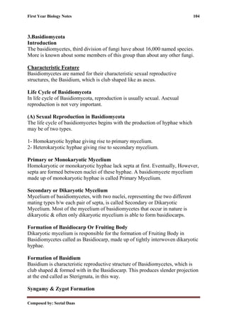 First Year Biology Notes 104
Composed by: Seetal Daas
3.Basidiomycota
Introduction
The basidiomycetes, third division of fungi have about 16,000 named species.
More is known about some members of this group than about any other fungi.
Characteristic Feature
Basidiomycetes are named for their characteristic sexual reproductive
structures, the Basidium, which is club shaped like as ascus.
Life Cycle of Basidiomycota
In life cycle of Basidiomycota, reproduction is usually sexual. Asexual
reproduction is not very important.
(A) Sexual Reproduction in Basidiomycota
The life cycle of basidiomycetes begins with the production of hyphae which
may be of two types.
1- Homokaryotic hyphae giving rise to primary mycelium.
2- Heterokaryotic hyphae giving rise to secondary mycelium.
Primary or Monokaryotic Mycelium
Homokaryotic or monokaryotic hyphae lack septa at first. Eventually, However,
septa are formed between nuclei of these hyphae. A basidiomycete mycelium
made up of monokaryotic hyphae is called Primary Mycelium.
Secondary or Dikaryotic Mycelium
Mycelium of basidiomycetes, with two nuclei, representing the two different
mating types b/w each pair of septa, is called Secondary or Dikaryotic
Mycelium. Most of the mycelium of basidiomycetes that occur in nature is
dikaryotic & often only dikaryotic mycelium is able to form basidiocarps.
Formation of Basidiocarp Or Fruiting Body
Dikaryotic mycelium is responsible for the formation of Fruiting Body in
Basidiomycetes called as Basidiocarp, made up of tightly interwoven dikaryotic
hyphae.
Formation of Basidium
Basidium is characteristic reproductive structure of Basidiomycetes, which is
club shaped & formed with in the Basidiocarp. This produces slender projection
at the end called as Sterigmata, in this way.
Syngamy & Zygot Formation
 