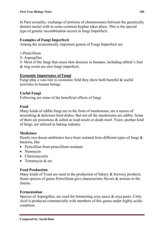 First Year Biology Notes 106
Composed by: Seetal Daas
In Para sexuality, exchange of portions of chromosomes between the genetically
distinct nuclei with in some common hyphae takes place. This is the special
type of genetic recombination occurs in fungi Imperfecti.
Examples of Fungi Imperfecti
Among the economically important genera of Fungi Imperfecti are
1-Penicillium
2- Aspergillus
3- Most of the fungi that cause skin diseases in humans, including athlete’s foot
& ring worm are also fungi imperfecti.
Economic Importance of Fungi
Fungi play a vast role in economic field they show both harmful & useful
activities to human beings.
Useful Fungi
Following are some of the beneficial effects of fungi.
Food
Many kinds of edible fungi are in the form of mushrooms, are a source of
nourishing & delicious food dishes. But not all the mushrooms are edible. Some
of them are poisonous & called as toad stools or death stool. Yeast, another kind
of fungi, are utilized in baking industry.
Medicines
Nearly two dozen antibiotics have been isolated from different types of fungi &
bacteria, like
• Penicilliun from penecillium notatum
• Neomycin
• Chloromycetin
• Tetramycin & etc.
Food Production
Many kinds of Yeast are used in the production of bakery & brewery products.
Some species of genus Penicillium give characteristic flavors & aromas to the
cheese.
Fermentation
Species of Aspergillus, are used for fermenting soya sauce & soya paste. Citric
Acid is produced commercially with members of this genus under highly acidic
condition.
 