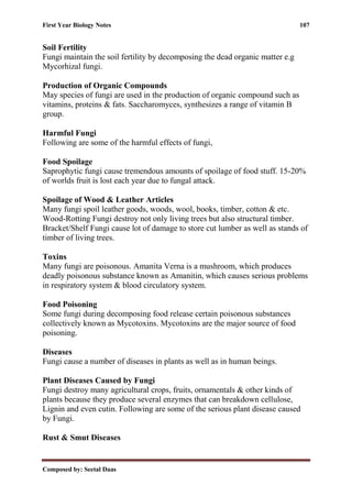 First Year Biology Notes 107
Composed by: Seetal Daas
Soil Fertility
Fungi maintain the soil fertility by decomposing the dead organic matter e.g
Mycorhizal fungi.
Production of Organic Compounds
May species of fungi are used in the production of organic compound such as
vitamins, proteins & fats. Saccharomyces, synthesizes a range of vitamin B
group.
Harmful Fungi
Following are some of the harmful effects of fungi,
Food Spoilage
Saprophytic fungi cause tremendous amounts of spoilage of food stuff. 15-20%
of worlds fruit is lost each year due to fungal attack.
Spoilage of Wood & Leather Articles
Many fungi spoil leather goods, woods, wool, books, timber, cotton & etc.
Wood-Rotting Fungi destroy not only living trees but also structural timber.
Bracket/Shelf Fungi cause lot of damage to store cut lumber as well as stands of
timber of living trees.
Toxins
Many fungi are poisonous. Amanita Verna is a mushroom, which produces
deadly poisonous substance known as Amanitin, which causes serious problems
in respiratory system & blood circulatory system.
Food Poisoning
Some fungi during decomposing food release certain poisonous substances
collectively known as Mycotoxins. Mycotoxins are the major source of food
poisoning.
Diseases
Fungi cause a number of diseases in plants as well as in human beings.
Plant Diseases Caused by Fungi
Fungi destroy many agricultural crops, fruits, ornamentals & other kinds of
plants because they produce several enzymes that can breakdown cellulose,
Lignin and even cutin. Following are some of the serious plant disease caused
by Fungi.
Rust & Smut Diseases
 