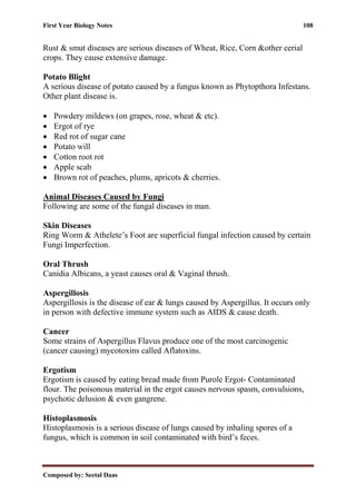 First Year Biology Notes 108
Composed by: Seetal Daas
Rust & smut diseases are serious diseases of Wheat, Rice, Corn &other cerial
crops. They cause extensive damage.
Potato Blight
A serious disease of potato caused by a fungus known as Phytopthora Infestans.
Other plant disease is.
• Powdery mildews (on grapes, rose, wheat & etc).
• Ergot of rye
• Red rot of sugar cane
• Potato will
• Cotton root rot
• Apple scab
• Brown rot of peaches, plums, apricots & cherries.
Animal Diseases Caused by Fungi
Following are some of the fungal diseases in man.
Skin Diseases
Ring Worm & Athelete’s Foot are superficial fungal infection caused by certain
Fungi Imperfection.
Oral Thrush
Canidia Albicans, a yeast causes oral & Vaginal thrush.
Aspergillosis
Aspergillosis is the disease of ear & lungs caused by Aspergillus. It occurs only
in person with defective immune system such as AIDS & cause death.
Cancer
Some strains of Aspergillus Flavus produce one of the most carcinogenic
(cancer causing) mycotoxins called Aflatoxins.
Ergotism
Ergotism is caused by eating bread made from Purole Ergot- Contaminated
flour. The poisonous material in the ergot causes nervous spasm, convulsions,
psychotic delusion & even gangrene.
Histoplasmosis
Histoplasmosis is a serious disease of lungs caused by inhaling spores of a
fungus, which is common in soil contaminated with bird’s feces.
 