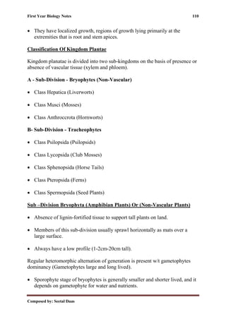 First Year Biology Notes 110
Composed by: Seetal Daas
• They have localized growth, regions of growth lying primarily at the
extremities that is root and stem apices.
Classification Of Kingdom Plantae
Kingdom planatae is divided into two sub-kingdoms on the basis of presence or
absence of vascular tissue (xylem and phloem).
A - Sub-Division - Bryophytes (Non-Vascular)
• Class Hepatica (Liverworts)
• Class Musci (Mosses)
• Class Anthroccrota (Hornworts)
B- Sub-Division - Tracheophytes
• Class Psilopsida (Psilopsids)
• Class Lycopsida (Club Mosses)
• Class Sphenopsida (Horse Tails)
• Class Pteropsida (Ferns)
• Class Spermopsida (Seed Plants)
Sub –Division Bryophyta (Amphibian Plants) Or (Non-Vascular Plants)
• Absence of lignin-fortified tissue to support tall plants on land.
• Members of this sub-division usually sprawl horizontally as mats over a
large surface.
• Always have a low profile (1-2cm-20cm tall).
Regular heteromorphic alternation of generation is present w/t gametophytes
dominancy (Gametophytes large and long lived).
• Sporophyte stage of bryophytes is generally smaller and shorter lived, and it
depends on gametophyte for water and nutrients.
 