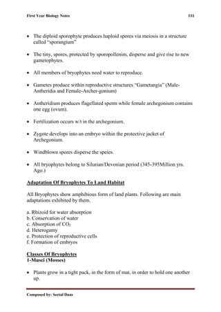 First Year Biology Notes 111
Composed by: Seetal Daas
• The diploid sporophyte produces haploid spores via meiosis in a structure
called “sporangium”
• The tiny, spores, protected by sporopollenim, disperse and give rise to new
gametophytes.
• All members of bryophytes need water to reproduce.
• Gametes produce within reproductive structures “Gametangia” (Male-
Antheridia and Female-Archer-gonium)
• Antheridium produces flagellated sperm while female archegonium contains
one egg (ovum).
• Fertilization occurs w/t in the archegonium.
• Zygote develops into an embryo within the protective jacket of
Archegonium.
• Windblown spores disperse the speies.
• All bryophytes belong to Silurian/Devonian period (345-395Million yrs.
Ago.)
Adaptation Of Bryophytes To Land Habitat
All Bryophytes show amphibious form of land plants. Following are main
adaptations exhibited by them.
a. Rhizoid for water absorption
b. Conservation of water
c. Absorption of CO2
d. Heterogamy
e. Protection of reproductive cells
f. Formation of embryos
Classes Of Bryophytes
1-Musci (Mosses)
• Plants grow in a tight pack, in the form of mat, in order to hold one another
up.
 