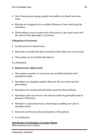 First Year Biology Notes 112
Composed by: Seetal Daas
• Mat of moss possess spongy quality and enables it to absorb and retain
water.
• Rhizoids are elongated cells or cellular filaments of mats which grip the
substratum.
• Photosynthesis occurs in upper part of the plant w/c has many small stem
like and leaf like appendages. E.g Funaria.
2-Hepaticae (Liverworts)
• Usually present in tropical areas
• Plant body is divided into lobes somewhat of the lobed liver, of an animal.
• These plants are less fimiliar than Mosses.
E.g Marchantia
3- Anthroceratae: (Hornworts)
• These plants resemble w/t liverworts, but are differentiated by their
sporophytes plants.
• Sporophyte are elongated capsules that grow like horn from mat like
gametophyte.
• Sporophyte has stomata and chloroplast, performs photosynthesis
• Sporophyte plant can survive even often the death of gametophyte due to
presence of Meristem.
• Meristem is a specialized tissue, which keeps on adding new cells in
sporophyte plant.
• Hornworts are the most advanced members of bryophytes.
• E.g Arthroceros
Sub-Division Tracheophyta (Vascular Plants)
Main characters are as follow;
 